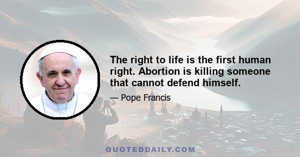 The right to life is the first human right. Abortion is killing someone that cannot defend himself.