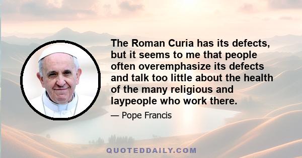 The Roman Curia has its defects, but it seems to me that people often overemphasize its defects and talk too little about the health of the many religious and laypeople who work there.