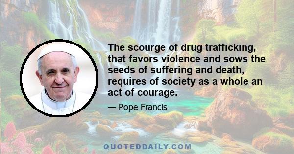 The scourge of drug trafficking, that favors violence and sows the seeds of suffering and death, requires of society as a whole an act of courage.