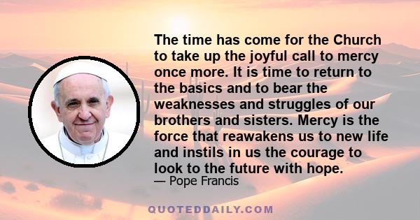 The time has come for the Church to take up the joyful call to mercy once more. It is time to return to the basics and to bear the weaknesses and struggles of our brothers and sisters. Mercy is the force that reawakens