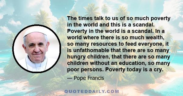 The times talk to us of so much poverty in the world and this is a scandal. Poverty in the world is a scandal. In a world where there is so much wealth, so many resources to feed everyone, it is unfathomable that there