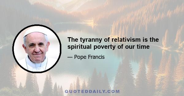 The tyranny of relativism is the spiritual poverty of our time