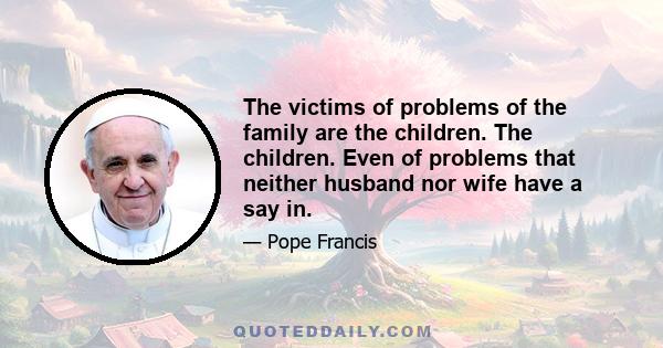 The victims of problems of the family are the children. The children. Even of problems that neither husband nor wife have a say in.