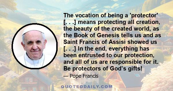 The vocation of being a 'protector' [. . .] means protecting all creation, the beauty of the created world, as the Book of Genesis tells us and as Saint Francis of Assisi showed us [. . .] In the end, everything has