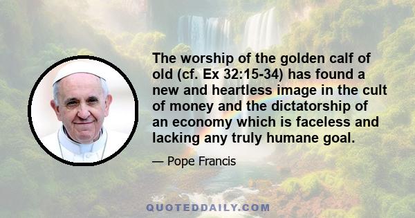 The worship of the golden calf of old (cf. Ex 32:15-34) has found a new and heartless image in the cult of money and the dictatorship of an economy which is faceless and lacking any truly humane goal.