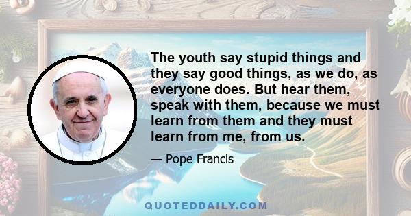 The youth say stupid things and they say good things, as we do, as everyone does. But hear them, speak with them, because we must learn from them and they must learn from me, from us.