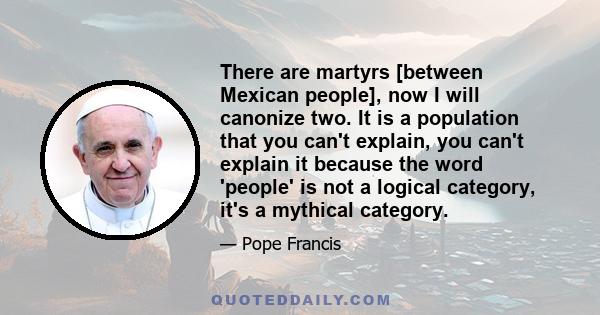 There are martyrs [between Mexican people], now I will canonize two. It is a population that you can't explain, you can't explain it because the word 'people' is not a logical category, it's a mythical category.