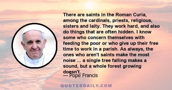 There are saints in the Roman Curia, among the cardinals, priests, religious, sisters and laity. They work hard, and also do things that are often hidden. I know some who concern themselves with feeding the poor or who