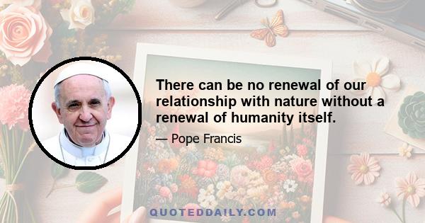 There can be no renewal of our relationship with nature without a renewal of humanity itself.