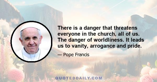 There is a danger that threatens everyone in the church, all of us. The danger of worldliness. It leads us to vanity, arrogance and pride.