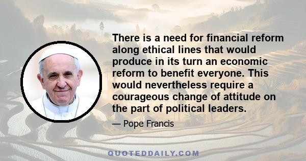 There is a need for financial reform along ethical lines that would produce in its turn an economic reform to benefit everyone. This would nevertheless require a courageous change of attitude on the part of political