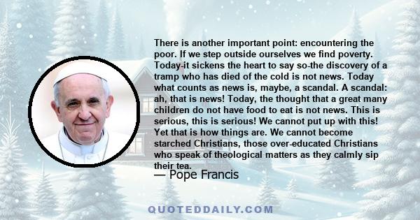 There is another important point: encountering the poor. If we step outside ourselves we find poverty. Today-it sickens the heart to say so-the discovery of a tramp who has died of the cold is not news. Today what