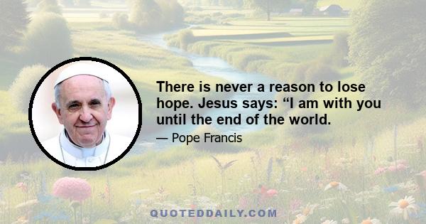 There is never a reason to lose hope. Jesus says: “I am with you until the end of the world.