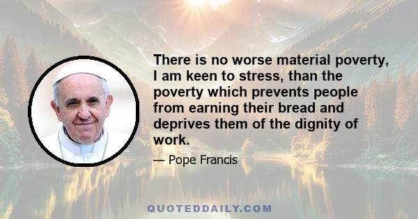 There is no worse material poverty, I am keen to stress, than the poverty which prevents people from earning their bread and deprives them of the dignity of work.