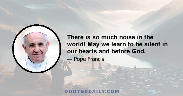 There is so much noise in the world! May we learn to be silent in our hearts and before God.