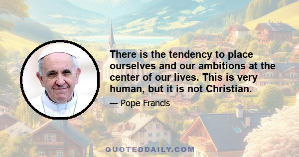 There is the tendency to place ourselves and our ambitions at the center of our lives. This is very human, but it is not Christian.