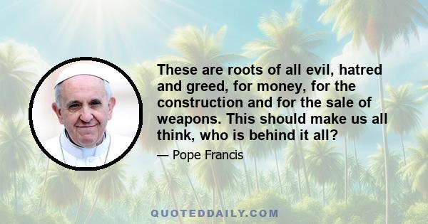 These are roots of all evil, hatred and greed, for money, for the construction and for the sale of weapons. This should make us all think, who is behind it all?