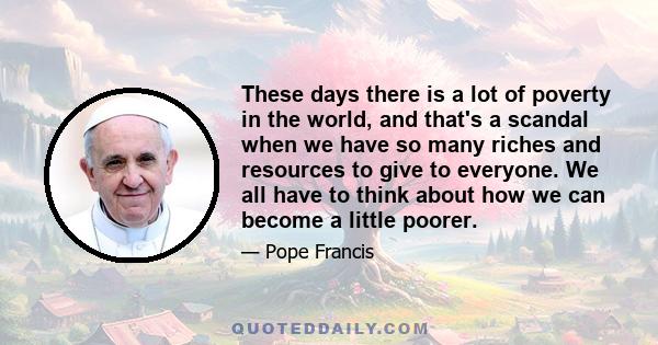 These days there is a lot of poverty in the world, and that's a scandal when we have so many riches and resources to give to everyone. We all have to think about how we can become a little poorer.