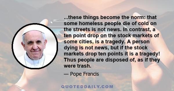 ...these things become the norm: that some homeless people die of cold on the streets is not news. In contrast, a ten point drop on the stock markets of some cities, is a tragedy. A person dying is not news, but if the