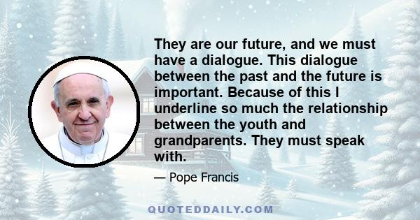 They are our future, and we must have a dialogue. This dialogue between the past and the future is important. Because of this I underline so much the relationship between the youth and grandparents. They must speak with.