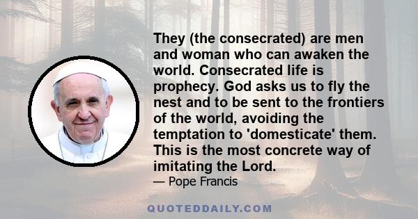 They (the consecrated) are men and woman who can awaken the world. Consecrated life is prophecy. God asks us to fly the nest and to be sent to the frontiers of the world, avoiding the temptation to 'domesticate' them.