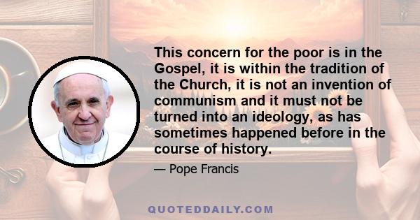 This concern for the poor is in the Gospel, it is within the tradition of the Church, it is not an invention of communism and it must not be turned into an ideology, as has sometimes happened before in the course of