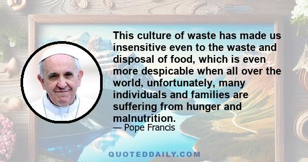 This culture of waste has made us insensitive even to the waste and disposal of food, which is even more despicable when all over the world, unfortunately, many individuals and families are suffering from hunger and