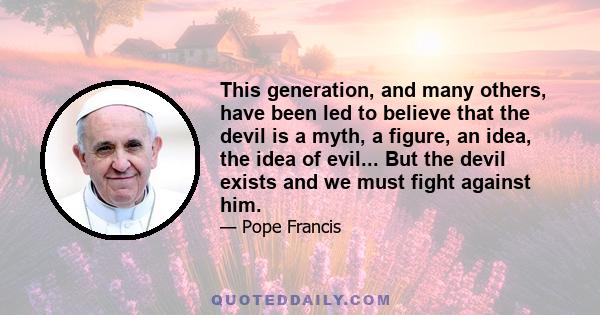 This generation, and many others, have been led to believe that the devil is a myth, a figure, an idea, the idea of evil... But the devil exists and we must fight against him.