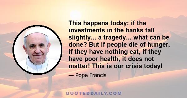 This happens today: if the investments in the banks fall slightly... a tragedy... what can be done? But if people die of hunger, if they have nothing eat, if they have poor health, it does not matter! This is our crisis 