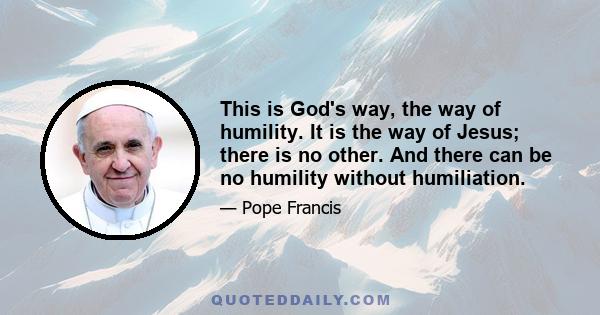 This is God's way, the way of humility. It is the way of Jesus; there is no other. And there can be no humility without humiliation.