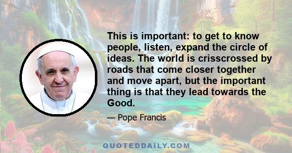 This is important: to get to know people, listen, expand the circle of ideas. The world is crisscrossed by roads that come closer together and move apart, but the important thing is that they lead towards the Good.