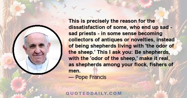 This is precisely the reason for the dissatisfaction of some, who end up sad - sad priests - in some sense becoming collectors of antiques or novelties, instead of being shepherds living with 'the odor of the sheep.'