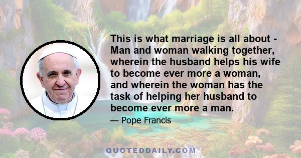 This is what marriage is all about - Man and woman walking together, wherein the husband helps his wife to become ever more a woman, and wherein the woman has the task of helping her husband to become ever more a man.