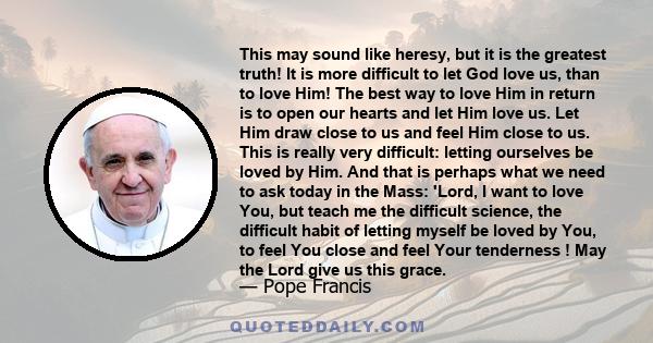 This may sound like heresy, but it is the greatest truth! It is more difficult to let God love us, than to love Him! The best way to love Him in return is to open our hearts and let Him love us. Let Him draw close to us 