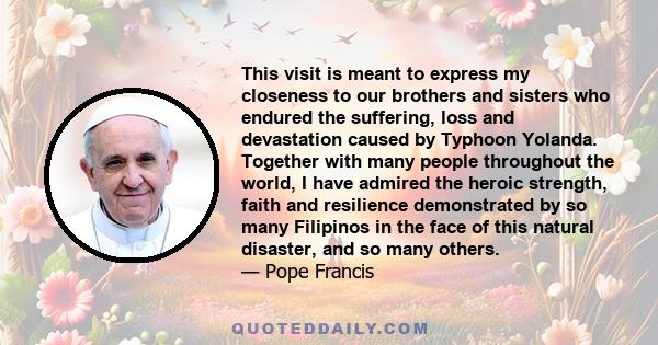 This visit is meant to express my closeness to our brothers and sisters who endured the suffering, loss and devastation caused by Typhoon Yolanda. Together with many people throughout the world, I have admired the