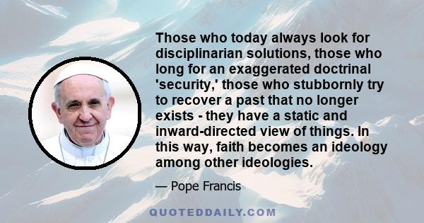 Those who today always look for disciplinarian solutions, those who long for an exaggerated doctrinal 'security,' those who stubbornly try to recover a past that no longer exists - they have a static and inward-directed 