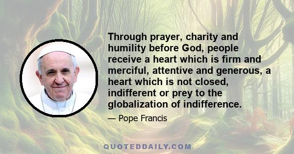 Through prayer, charity and humility before God, people receive a heart which is firm and merciful, attentive and generous, a heart which is not closed, indifferent or prey to the globalization of indifference.