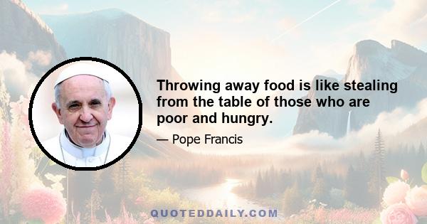 Throwing away food is like stealing from the table of those who are poor and hungry.