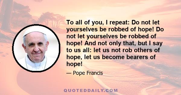 To all of you, I repeat: Do not let yourselves be robbed of hope! Do not let yourselves be robbed of hope! And not only that, but I say to us all: let us not rob others of hope, let us become bearers of hope!