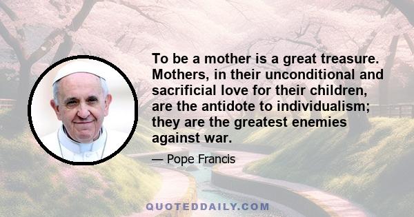 To be a mother is a great treasure. Mothers, in their unconditional and sacrificial love for their children, are the antidote to individualism; they are the greatest enemies against war.