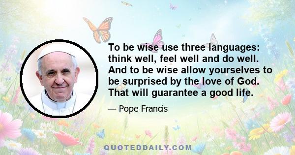 To be wise use three languages: think well, feel well and do well. And to be wise allow yourselves to be surprised by the love of God. That will guarantee a good life.