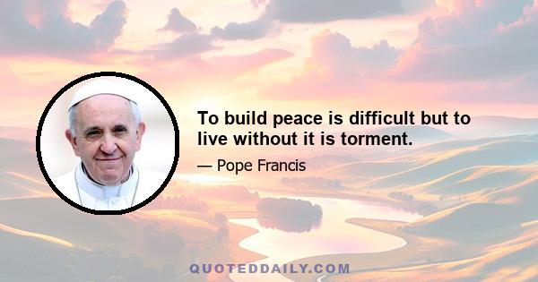 To build peace is difficult but to live without it is torment.