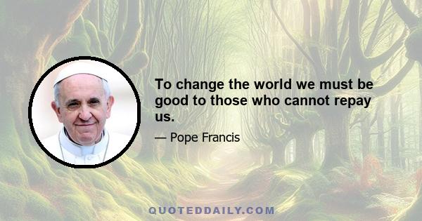 To change the world we must be good to those who cannot repay us.