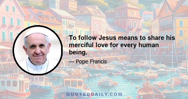 To follow Jesus means to share his merciful love for every human being.