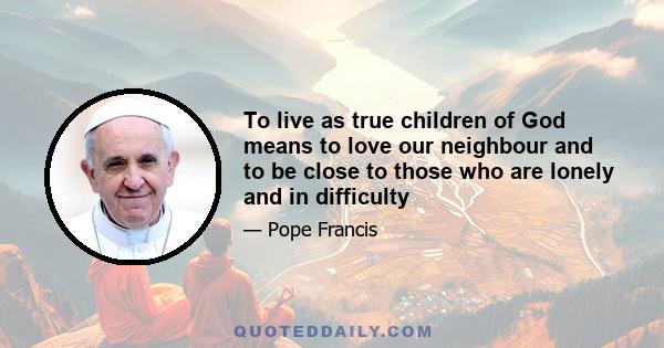 To live as true children of God means to love our neighbour and to be close to those who are lonely and in difficulty