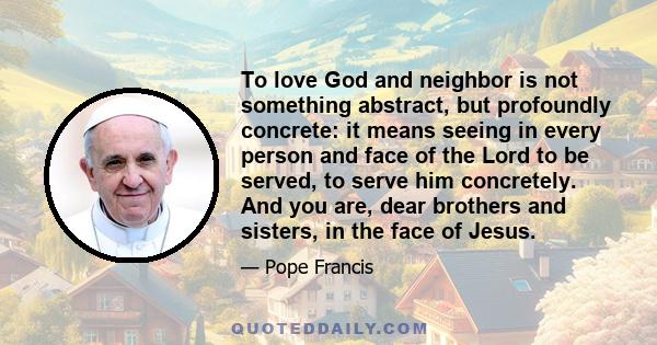 To love God and neighbor is not something abstract, but profoundly concrete: it means seeing in every person and face of the Lord to be served, to serve him concretely. And you are, dear brothers and sisters, in the