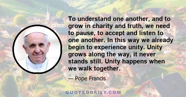 To understand one another, and to grow in charity and truth, we need to pause, to accept and listen to one another. In this way we already begin to experience unity. Unity grows along the way, it never stands still.