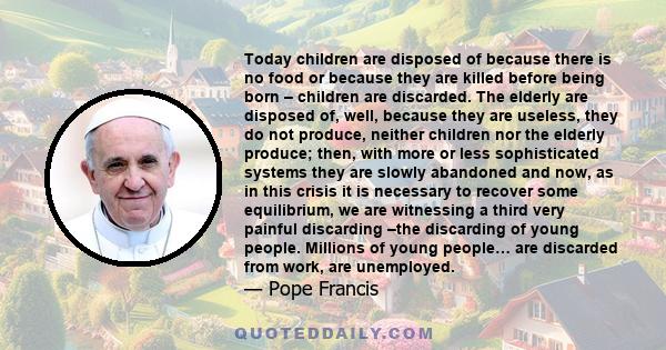 Today children are disposed of because there is no food or because they are killed before being born – children are discarded. The elderly are disposed of, well, because they are useless, they do not produce, neither