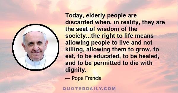 Today, elderly people are discarded when, in reality, they are the seat of wisdom of the society...the right to life means allowing people to live and not killing, allowing them to grow, to eat, to be educated, to be