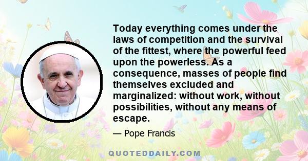 Today everything comes under the laws of competition and the survival of the fittest, where the powerful feed upon the powerless. As a consequence, masses of people find themselves excluded and marginalized: without